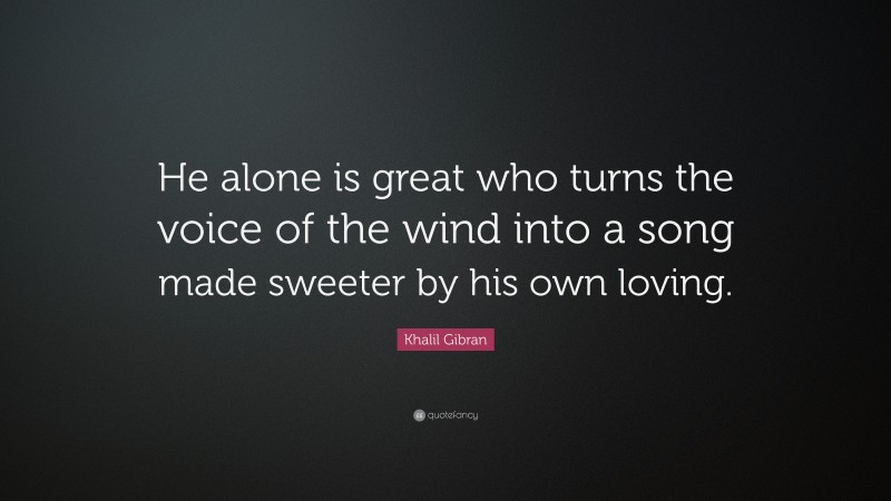 Khalil Gibran Quote: “He alone is great who turns the voice of the wind into a song made sweeter by his own loving.”