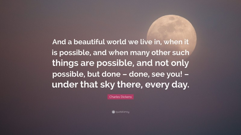 Charles Dickens Quote: “And a beautiful world we live in, when it is possible, and when many other such things are possible, and not only possible, but done – done, see you! – under that sky there, every day.”