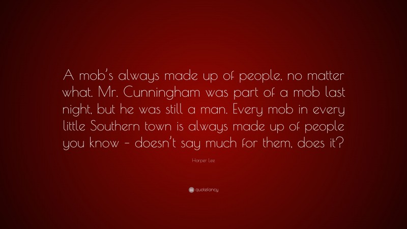 Harper Lee Quote: “A mob’s always made up of people, no matter what. Mr. Cunningham was part of a mob last night, but he was still a man. Every mob in every little Southern town is always made up of people you know – doesn’t say much for them, does it?”