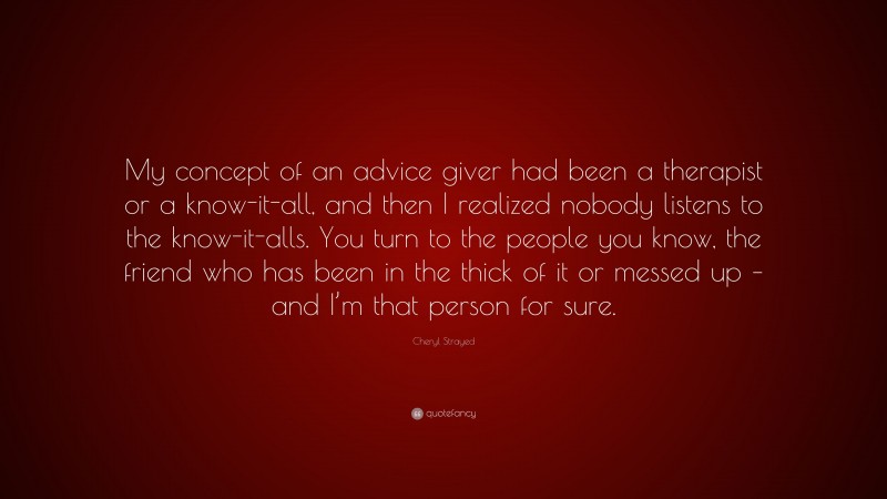 Cheryl Strayed Quote: “My concept of an advice giver had been a therapist or a know-it-all, and then I realized nobody listens to the know-it-alls. You turn to the people you know, the friend who has been in the thick of it or messed up – and I’m that person for sure.”