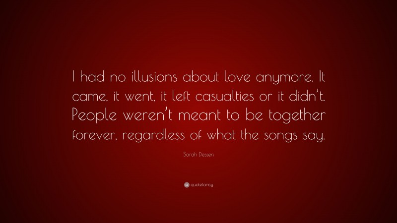 Sarah Dessen Quote: “I had no illusions about love anymore. It came, it went, it left casualties or it didn’t. People weren’t meant to be together forever, regardless of what the songs say.”