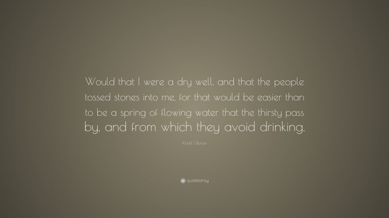 Khalil Gibran Quote: “Would that I were a dry well, and that the people tossed stones into me, for that would be easier than to be a spring of flowing water that the thirsty pass by, and from which they avoid drinking.”