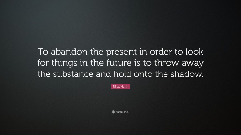 Nhat Hanh Quote: “To abandon the present in order to look for things in the future is to throw away the substance and hold onto the shadow.”
