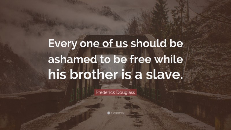 Frederick Douglass Quote: “Every one of us should be ashamed to be free while his brother is a slave.”
