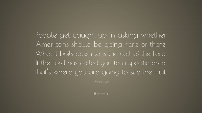 Michael Scott Quote: “People get caught up in asking whether Americans should be going here or there. What it boils down to is the call of the Lord. If the Lord has called you to a specific area, that’s where you are going to see the fruit.”