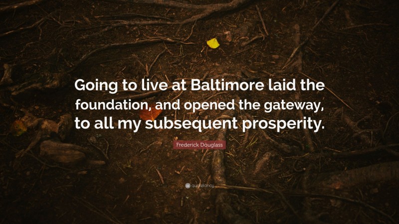 Frederick Douglass Quote: “Going to live at Baltimore laid the foundation, and opened the gateway, to all my subsequent prosperity.”