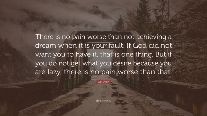 Will Smith Quote: “There is no pain worse than not achieving a dream when it is your fault. If God did not want you to have it, that is one thing. But if you do not get what you desire because you are lazy, there is no pain worse than that.”