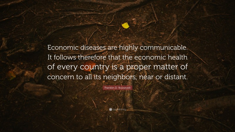 Franklin D. Roosevelt Quote: “Economic diseases are highly communicable. It follows therefore that the economic health of every country is a proper matter of concern to all its neighbors, near or distant.”