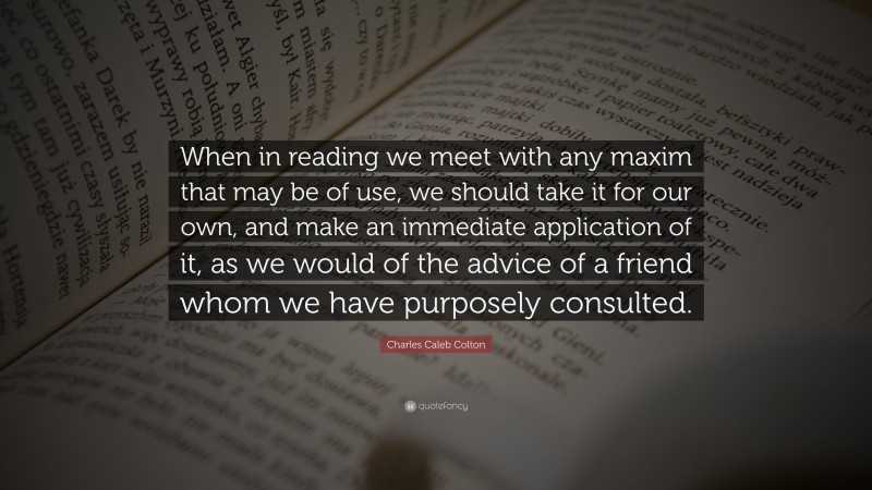 Charles Caleb Colton Quote: “When in reading we meet with any maxim that may be of use, we should take it for our own, and make an immediate application of it, as we would of the advice of a friend whom we have purposely consulted.”