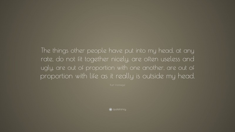 Kurt Vonnegut Quote: “The things other people have put into my head, at any rate, do not fit together nicely, are often useless and ugly, are out of proportion with one another, are out of proportion with life as it really is outside my head.”