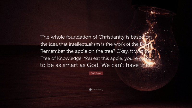 Frank Zappa Quote: “The whole foundation of Christianity is based on the idea that intellectualism is the work of the Devil. Remember the apple on the tree? Okay, it was the Tree of Knowledge. You eat this apple, you’re going to be as smart as God. We can’t have that.”