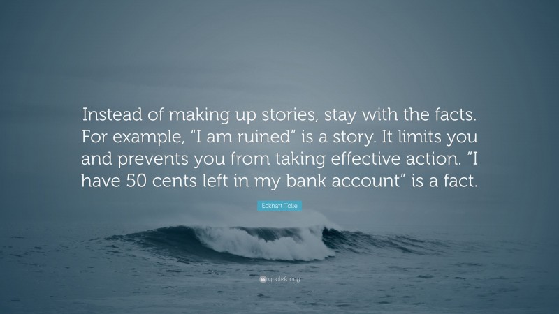 Eckhart Tolle Quote: “Instead of making up stories, stay with the facts. For example, “I am ruined” is a story. It limits you and prevents you from taking effective action. “I have 50 cents left in my bank account” is a fact.”