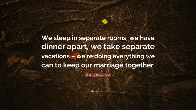Rodney Dangerfield Quote: “We sleep in separate rooms, we have dinner apart, we take separate vacations – we’re doing everything we can to keep our marriage together.”