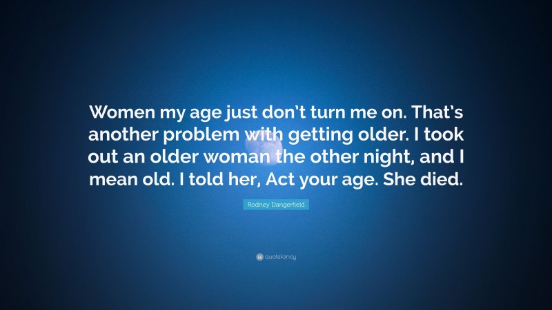 Rodney Dangerfield Quote: “Women my age just don’t turn me on. That’s another problem with getting older. I took out an older woman the other night, and I mean old. I told her, Act your age. She died.”