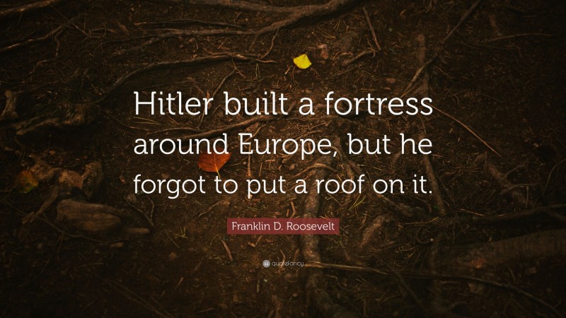 Franklin D. Roosevelt Quote: “Hitler built a fortress around Europe, but he forgot to put a roof on it.”