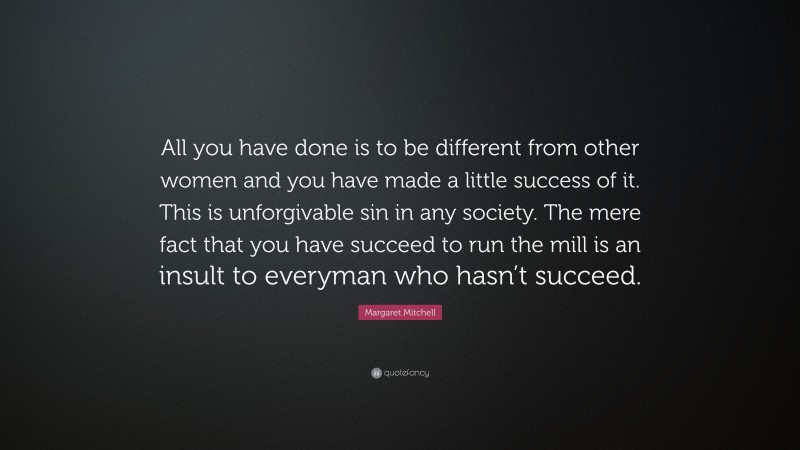 Margaret Mitchell Quote: “All you have done is to be different from other women and you have made a little success of it. This is unforgivable sin in any society. The mere fact that you have succeed to run the mill is an insult to everyman who hasn’t succeed.”