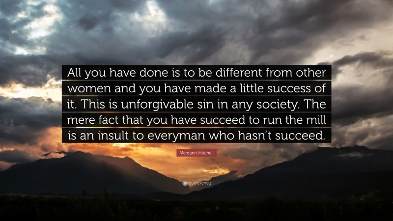 Margaret Mitchell Quote: “All you have done is to be different from other women and you have made a little success of it. This is unforgivable sin in any society. The mere fact that you have succeed to run the mill is an insult to everyman who hasn’t succeed.”
