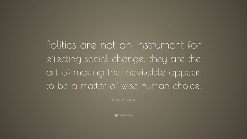 Quentin Crisp Quote: “Politics are not an instrument for effecting social change; they are the art of making the inevitable appear to be a matter of wise human choice.”