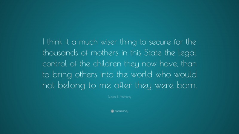 Susan B. Anthony Quote: “I think it a much wiser thing to secure for the thousands of mothers in this State the legal control of the children they now have, than to bring others into the world who would not belong to me after they were born.”