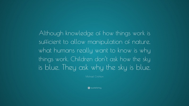 Michael Crichton Quote: “Although knowledge of how things work is sufficient to allow manipulation of nature, what humans really want to know is why things work. Children don’t ask how the sky is blue. They ask why the sky is blue.”