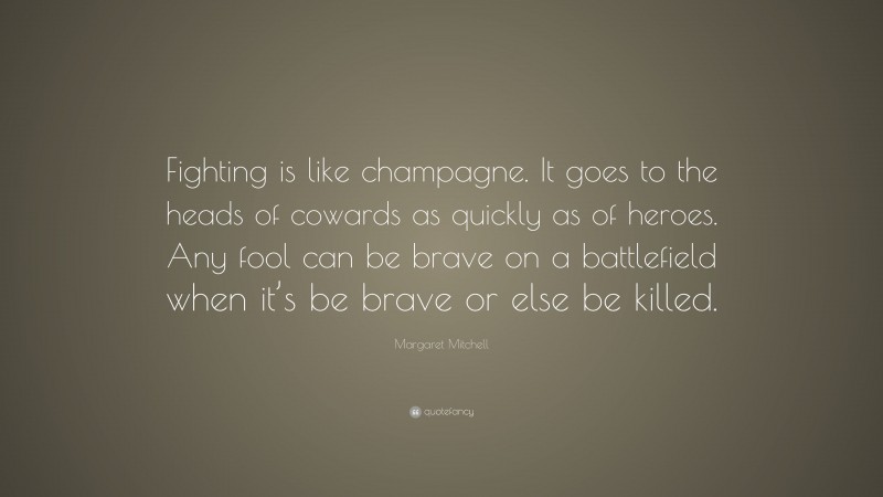Margaret Mitchell Quote: “Fighting is like champagne. It goes to the heads of cowards as quickly as of heroes. Any fool can be brave on a battlefield when it’s be brave or else be killed.”