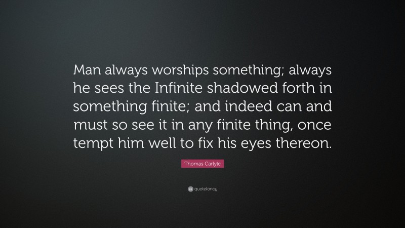 Thomas Carlyle Quote: “Man always worships something; always he sees the Infinite shadowed forth in something finite; and indeed can and must so see it in any finite thing, once tempt him well to fix his eyes thereon.”