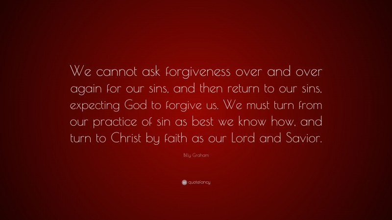 Billy Graham Quote: “We cannot ask forgiveness over and over again for our sins, and then return to our sins, expecting God to forgive us. We must turn from our practice of sin as best we know how, and turn to Christ by faith as our Lord and Savior.”
