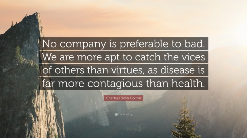 Charles Caleb Colton Quote: “No company is preferable to bad. We are more apt to catch the vices of others than virtues, as disease is far more contagious than health.”