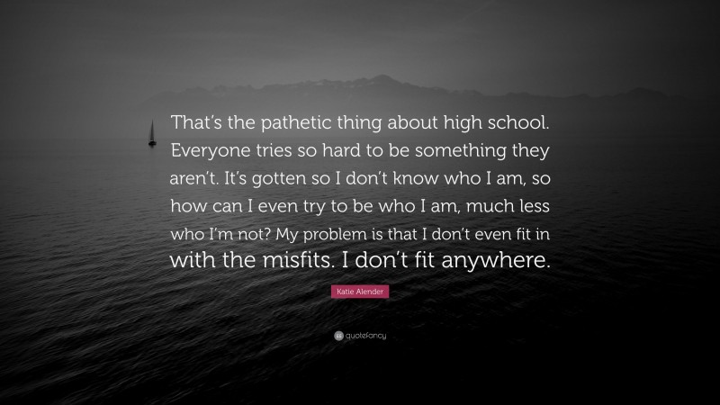 Katie Alender Quote: “That’s the pathetic thing about high school. Everyone tries so hard to be something they aren’t. It’s gotten so I don’t know who I am, so how can I even try to be who I am, much less who I’m not? My problem is that I don’t even fit in with the misfits. I don’t fit anywhere.”