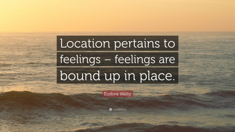 Eudora Welty Quote: “Location pertains to feelings – feelings are bound up in place.”