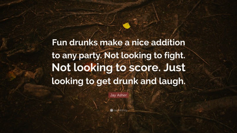 Jay Asher Quote: “Fun drunks make a nice addition to any party. Not looking to fight. Not looking to score. Just looking to get drunk and laugh.”