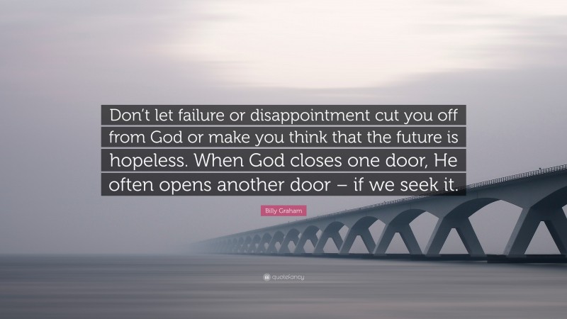 Billy Graham Quote: “Don’t let failure or disappointment cut you off from God or make you think that the future is hopeless. When God closes one door, He often opens another door – if we seek it.”