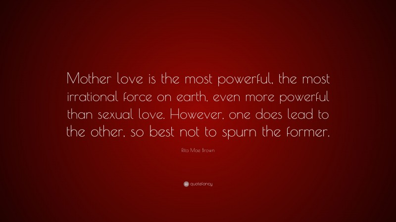 Rita Mae Brown Quote: “Mother love is the most powerful, the most irrational force on earth, even more powerful than sexual love. However, one does lead to the other, so best not to spurn the former.”