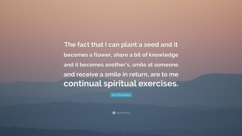 Leo Buscaglia Quote: “The fact that I can plant a seed and it becomes a flower, share a bit of knowledge and it becomes another’s, smile at someone and receive a smile in return, are to me continual spiritual exercises.”