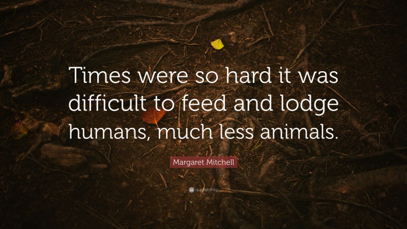 Margaret Mitchell Quote: “Times were so hard it was difficult to feed and lodge humans, much less animals.”
