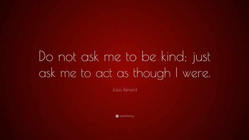 Jules Renard Quote: “Do not ask me to be kind; just ask me to act as though I were.”