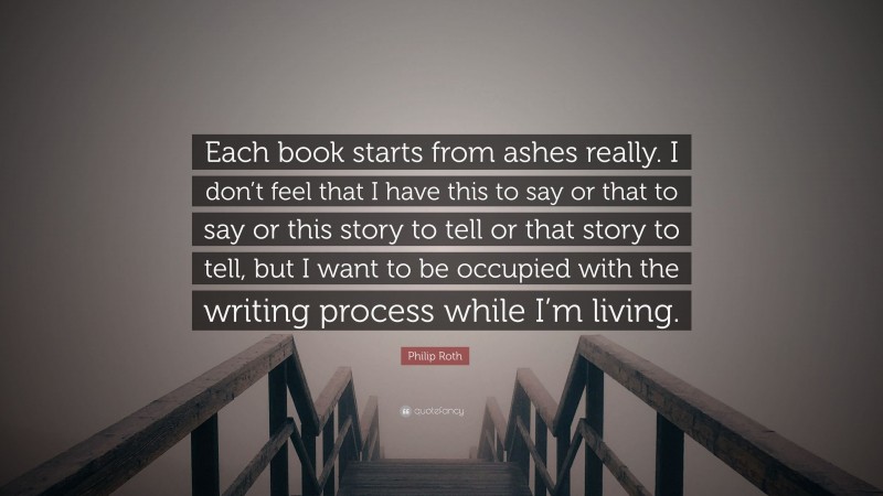 Philip Roth Quote: “Each book starts from ashes really. I don’t feel that I have this to say or that to say or this story to tell or that story to tell, but I want to be occupied with the writing process while I’m living.”