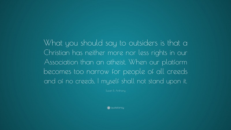Susan B. Anthony Quote: “What you should say to outsiders is that a Christian has neither more nor less rights in our Association than an atheist. When our platform becomes too narrow for people of all creeds and of no creeds, I myself shall not stand upon it.”