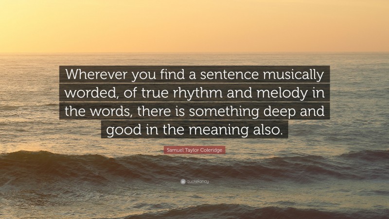 Samuel Taylor Coleridge Quote: “Wherever you find a sentence musically worded, of true rhythm and melody in the words, there is something deep and good in the meaning also.”