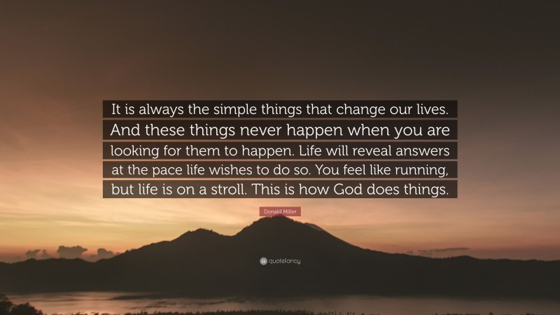 Donald Miller Quote: “It is always the simple things that change our lives. And these things never happen when you are looking for them to happen. Life will reveal answers at the pace life wishes to do so. You feel like running, but life is on a stroll. This is how God does things.”
