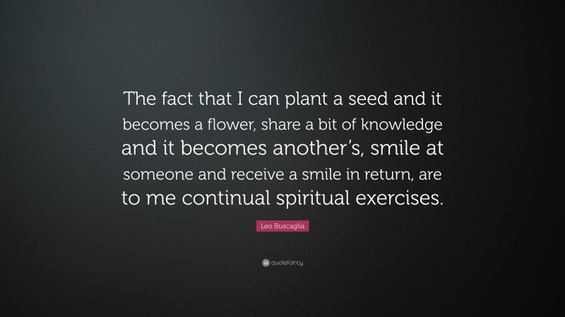 Leo Buscaglia Quote: “The fact that I can plant a seed and it becomes a flower, share a bit of knowledge and it becomes another’s, smile at someone and receive a smile in return, are to me continual spiritual exercises.”