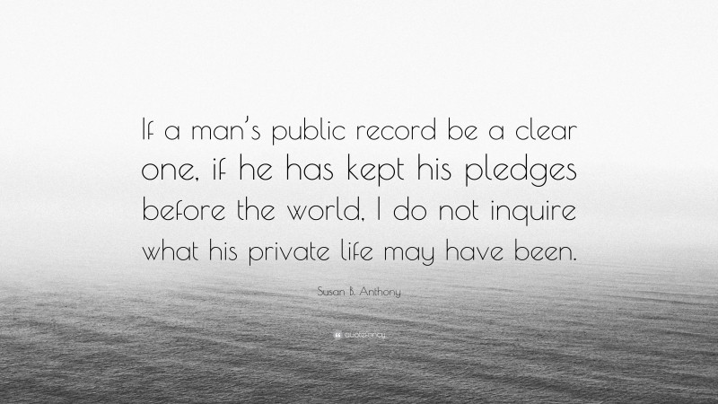 Susan B. Anthony Quote: “If a man’s public record be a clear one, if he has kept his pledges before the world, I do not inquire what his private life may have been.”