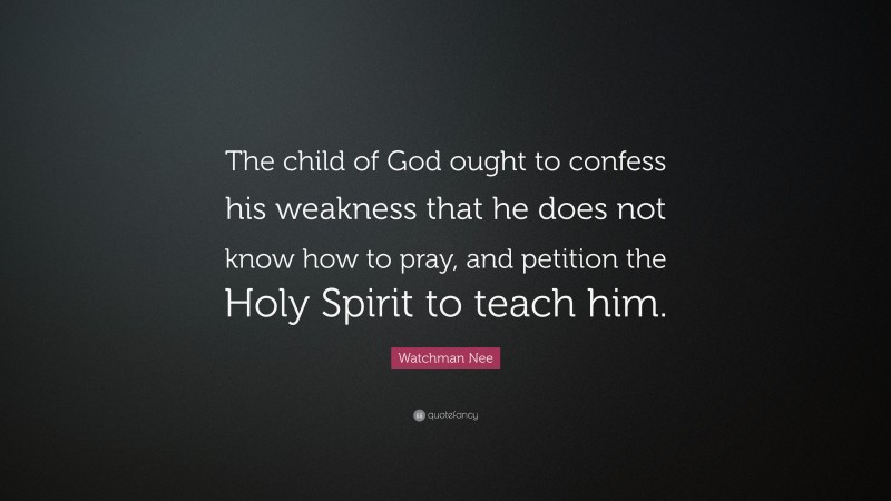 Watchman Nee Quote: “The child of God ought to confess his weakness that he does not know how to pray, and petition the Holy Spirit to teach him.”