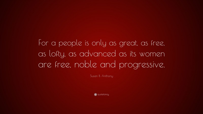 Susan B. Anthony Quote: “For a people is only as great, as free, as lofty, as advanced as its women are free, noble and progressive.”