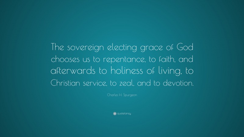 Charles H. Spurgeon Quote: “The sovereign electing grace of God chooses us to repentance, to faith, and afterwards to holiness of living, to Christian service, to zeal, and to devotion.”