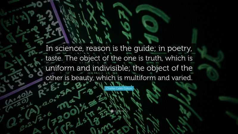 Charles Caleb Colton Quote: “In science, reason is the guide; in poetry, taste. The object of the one is truth, which is uniform and indivisible; the object of the other is beauty, which is multiform and varied.”