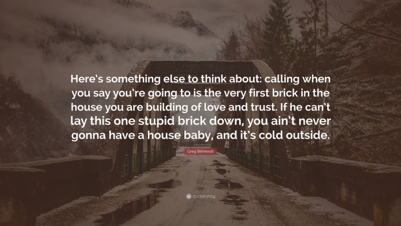 Greg Behrendt Quote: “Here’s something else to think about: calling when you say you’re going to is the very first brick in the house you are building of love and trust. If he can’t lay this one stupid brick down, you ain’t never gonna have a house baby, and it’s cold outside.”