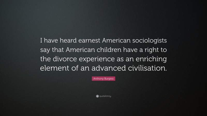 Anthony Burgess Quote: “I have heard earnest American sociologists say that American children have a right to the divorce experience as an enriching element of an advanced civilisation.”
