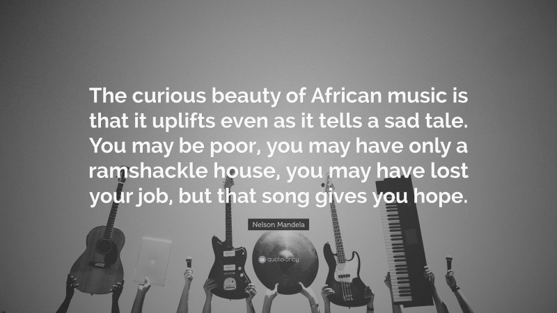 Nelson Mandela Quote: “The curious beauty of African music is that it uplifts even as it tells a sad tale. You may be poor, you may have only a ramshackle house, you may have lost your job, but that song gives you hope.”