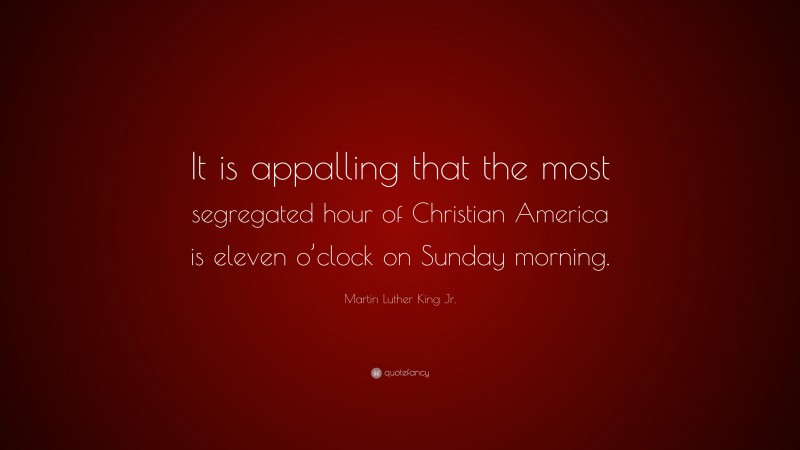 Martin Luther King Jr. Quote: “It is appalling that the most segregated hour of Christian America is eleven o’clock on Sunday morning.”